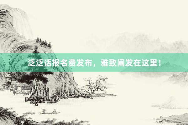 泛泛话报名费发布，雅致阐发在这里！