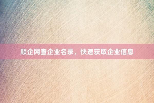 顺企网查企业名录，快速获取企业信息