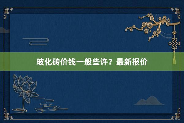 玻化砖价钱一般些许？最新报价