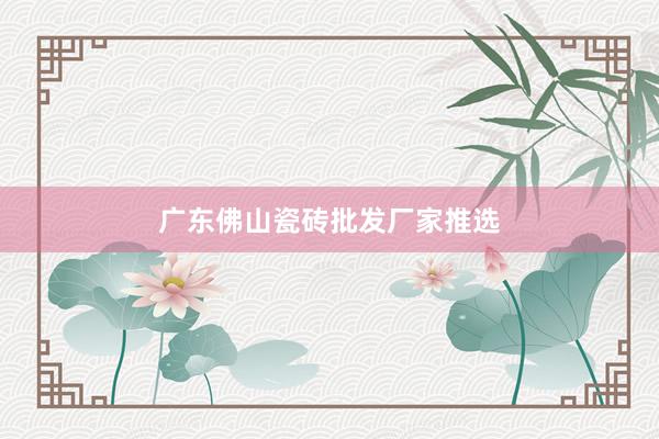 广东佛山瓷砖批发厂家推选