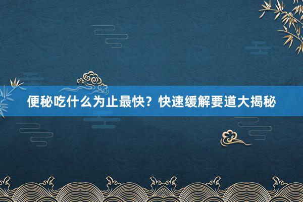 便秘吃什么为止最快？快速缓解要道大揭秘