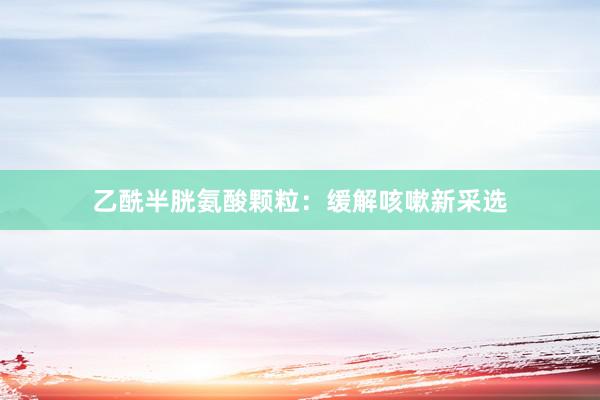 乙酰半胱氨酸颗粒：缓解咳嗽新采选
